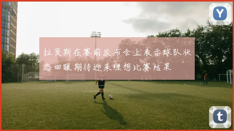 拉莫斯在赛前发布会上表示球队状态回暖期待迎来理想比赛结果
