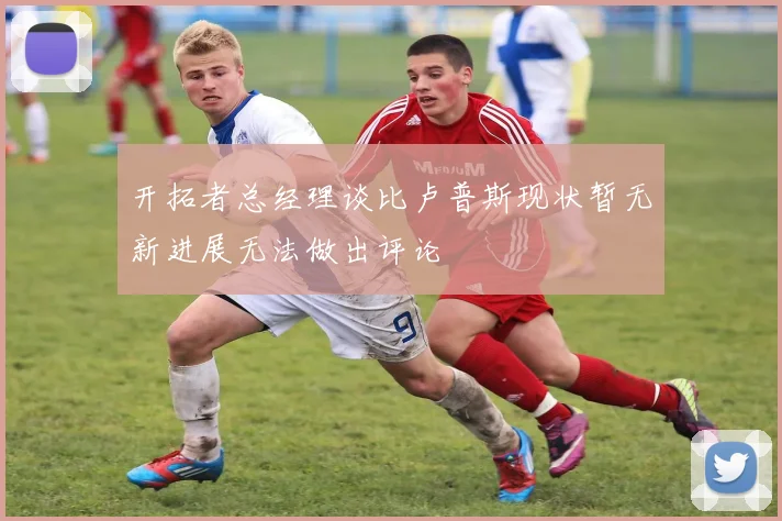 开拓者总经理谈比卢普斯现状暂无新进展无法做出评论