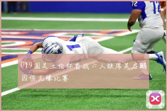U19国足土伦杯首战六人缺席吴启鹏因伤无缘比赛