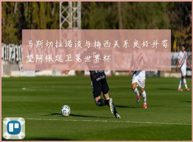 马斯切拉诺谈与梅西关系良好并寄望阿根廷卫冕世界杯