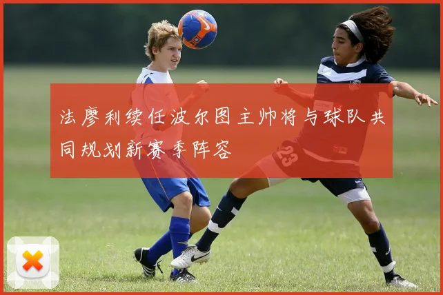 法廖利续任波尔图主帅将与球队共同规划新赛季阵容
