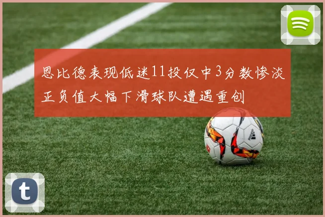 恩比德表现低迷11投仅中3分数惨淡正负值大幅下滑球队遭遇重创