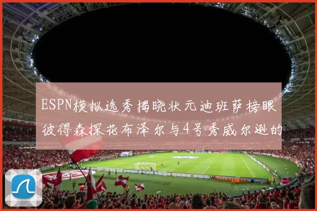 ESPN模拟选秀揭晓状元迪班萨榜眼彼得森探花布泽尔与4号秀威尔逊的精彩表现