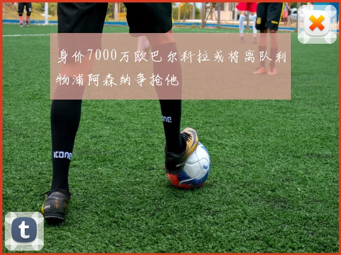 身价7000万欧巴尔科拉或将离队利物浦阿森纳争抢他