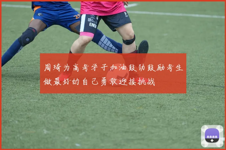 周琦为高考学子加油鼓劲鼓励考生做最好的自己勇敢迎接挑战