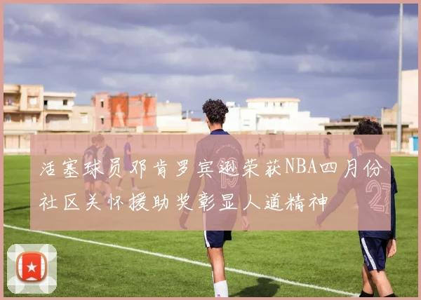 活塞球员邓肯罗宾逊荣获NBA四月份社区关怀援助奖彰显人道精神