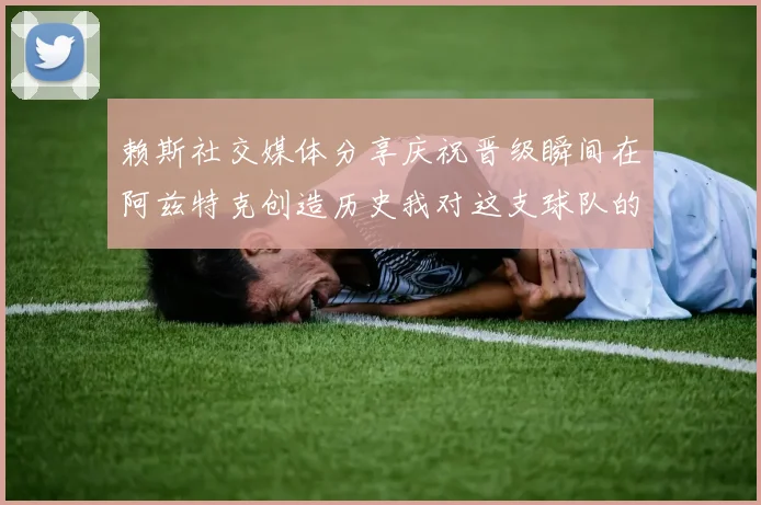 赖斯社交媒体分享庆祝晋级瞬间在阿兹特克创造历史我对这支球队的热爱无以言表