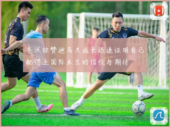 齐沃称赞迪乌夫成长迅速证明自己配得上国际米兰的信任与期待