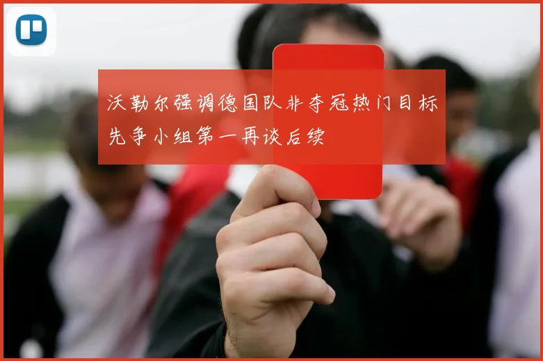 沃勒尔强调德国队非夺冠热门目标先争小组第一再谈后续