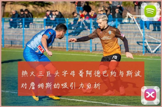 热火三巨头字母哥阿德巴约与斯波对詹姆斯的吸引力分析