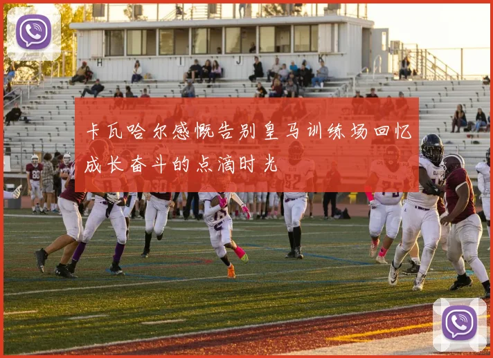 卡瓦哈尔感慨告别皇马训练场回忆成长奋斗的点滴时光