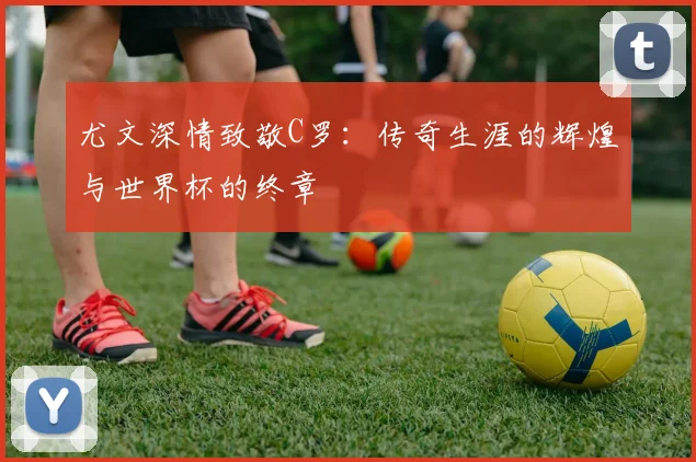 尤文深情致敬C罗：传奇生涯的辉煌与世界杯的终章