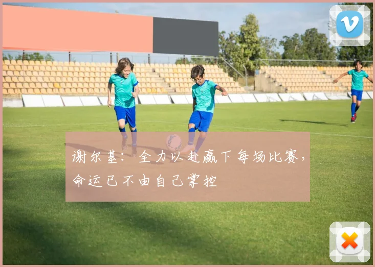 谢尔基：全力以赴赢下每场比赛，命运已不由自己掌控