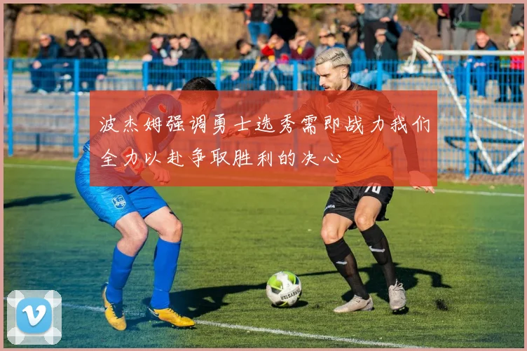 波杰姆强调勇士选秀需即战力我们全力以赴争取胜利的决心